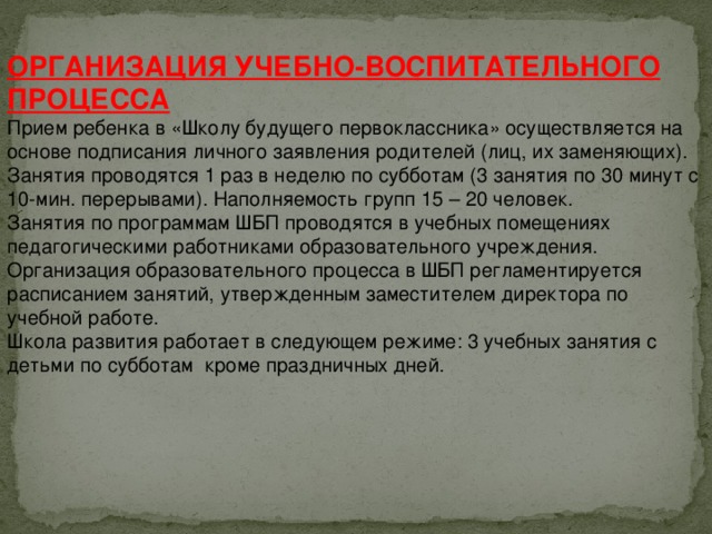 ОРГАНИЗАЦИЯ УЧЕБНО-ВОСПИТАТЕЛЬНОГО ПРОЦЕССА Прием ребенка в «Школу будущего первоклассника» осуществляется на основе подписания личного заявления родителей (лиц, их заменяющих).  Занятия проводятся 1 раз в неделю по субботам (3 занятия по 30 минут с 10-мин. перерывами). Наполняемость групп 15 – 20 человек.  Занятия по программам ШБП проводятся в учебных помещениях педагогическими работниками образовательного учреждения.  Организация образовательного процесса в ШБП регламентируется расписанием занятий, утвержденным заместителем директора по учебной работе.  Школа развития работает в следующем режиме: 3 учебных занятия с детьми по субботам  кроме праздничных дней.