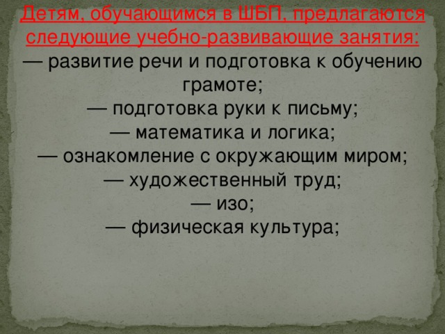 Детям, обучающимся в ШБП, предлагаются следующие учебно-развивающие занятия: — развитие речи и подготовка к обучению грамоте;  — подготовка руки к письму;  — математика и логика;  — ознакомление с окружающим миром;  — художественный труд; — изо;  — физическая культура;