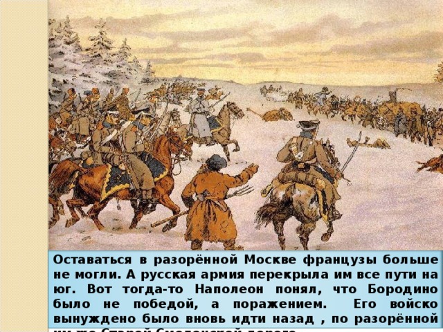 Оставаться в разорённой Москве французы больше не могли. А русская армия перекрыла им все пути на юг. Вот тогда-то Наполеон понял, что Бородино было не победой, а поражением. Его войско вынуждено было вновь идти назад , по разорённой им же Старой Смоленской дороге.