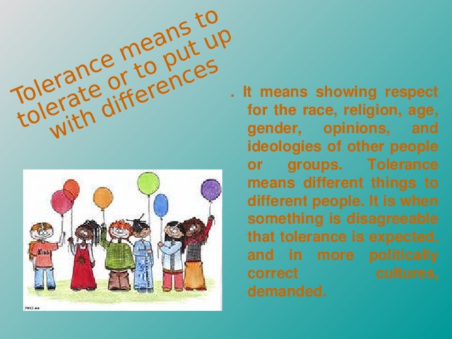 . It means showing respect for the race, religion, age, gender, opinions, and ideologies of other people or groups. Tolerance means different things to different people. It is when something is disagreeable that tolerance is expected, and in more politically correct cultures, demanded.