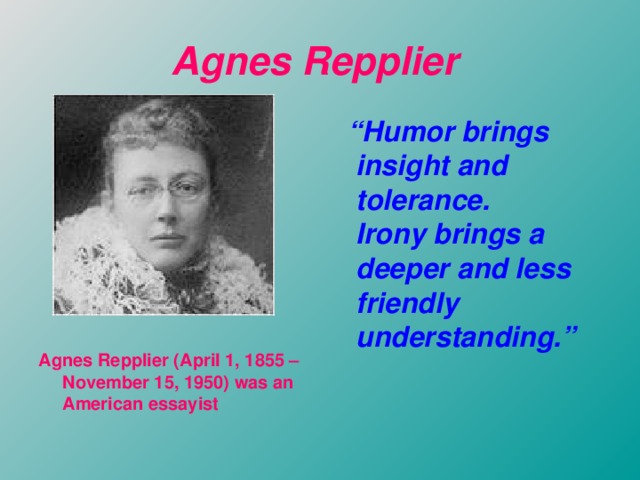Agnes Repplier   “ Humor brings insight and tolerance.  Irony brings a deeper and less friendly understanding.”           A gnes Repplier (April 1, 1855 – November 15, 1950) was an American essayist