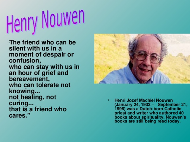 Henri Jozef Machiel Nouwen   ( January 24, 1932 –  September 21, 1996) was a Dutch-born Catholic priest and writer who authored 40 books about spirituality. Nouwen's books are still being read today. “ The friend who can be silent with us in a moment of despair or confusion,  who can stay with us in an hour of grief and bereavement,  who can tolerate not knowing...  not healing, not curing...  that is a friend who cares.”