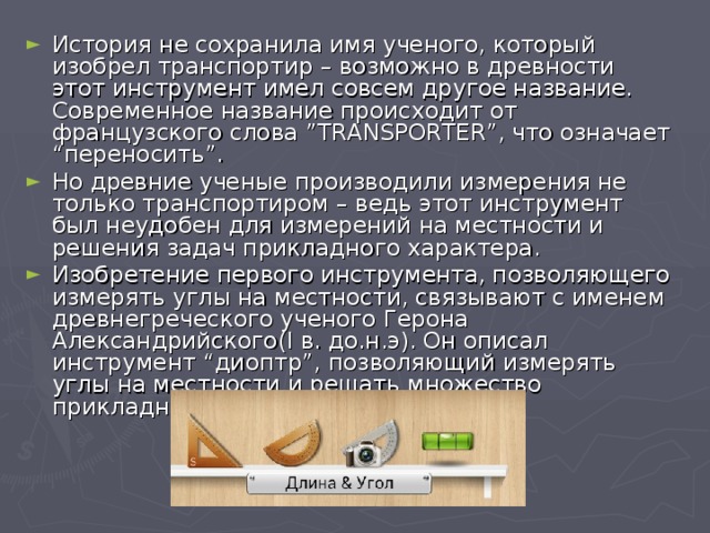 История не сохранила имя ученого, который изобрел транспортир – возможно в древности этот инструмент имел совсем другое название. Современное название происходит от французского слова ”ТRANSPORTER”, что означает “переносить”. Но древние ученые производили измерения не только транспортиром – ведь этот инструмент был неудобен для измерений на местности и решения задач прикладного характера. Изобретение первого инструмента, позволяющего измерять углы на местности, связывают с именем древнегреческого ученого Герона Александрийского(I в. до.н.э). Он описал инструмент “диоптр”, позволяющий измерять углы на местности и решать множество прикладных задач.