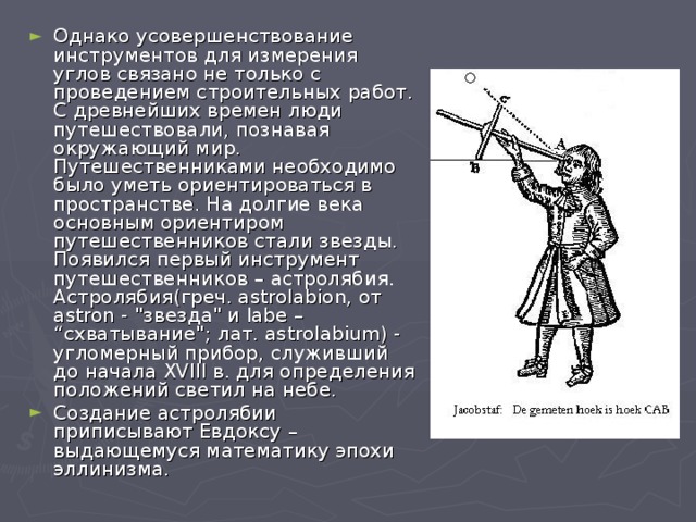 Однако усовершенствование инструментов для измерения углов связано не только с проведением строительных работ. С древнейших времен люди путешествовали, познавая окружающий мир. Путешественниками необходимо было уметь ориентироваться в пространстве. На долгие века основным ориентиром путешественников стали звезды. Появился первый инструмент путешественников – астролябия. Астролябия(греч. astrolabion, от astron - 