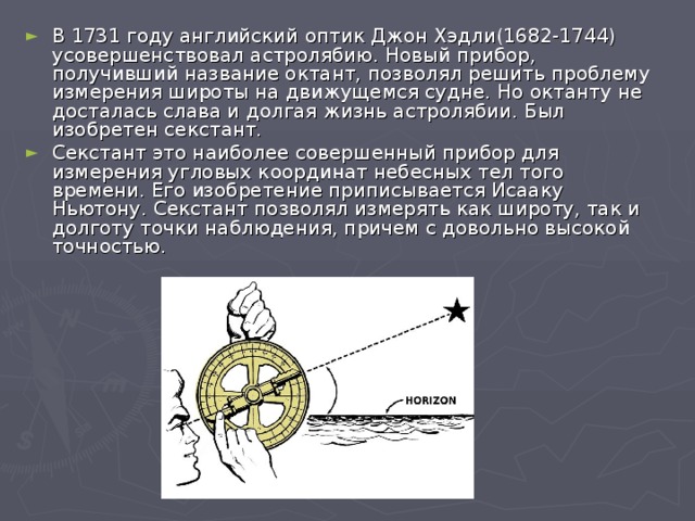 В 1731 году английский оптик Джон Хэдли(1682-1744) усовершенствовал астролябию. Новый прибор, получивший название октант, позволял решить проблему измерения широты на движущемся судне. Но октанту не досталась слава и долгая жизнь астролябии. Был изобретен секстант. Секстант это наиболее совершенный прибор для измерения угловых координат небесных тел того времени. Его изобретение приписывается Исааку Ньютону. Секстант позволял измерять как широту, так и долготу точки наблюдения, причем с довольно высокой точностью.