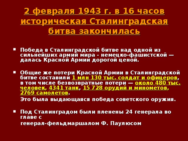 2 февраля 1943 г. в 16 часов историческая Сталинградская битва закончилась    Победа в Сталинградской битве над одной из сильнейших армий мира - немецко-фашистской — далась Красной Армии дорогой ценой.  Общие же потери Красной Армии в Сталинградской битве составили 1 млн 130 тыс. солдат и офицеров , в том числе безвозвратные потери — около 480 тыс. человек , 4341 танк , 15 728 орудий и минометов , 2769 самолетов .  Это была выдающаяся победа советского оружия.  Под Сталинградом были пленены 24 генерала во главе с  генерал-фельдмаршалом Ф. Паулюсом