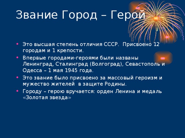 Это высшая степень отличия СССР. Присвоено 12 городам и 1 крепости. Впервые городами-героями были названы Ленинград, Сталинград (Волгоград), Севастополь и Одесса – 1 мая 1945 года. Это звание было присвоено за массовый героизм и мужество жителей в защите Родины. Городу – герою вручается: орден Ленина и медаль «Золотая звезда»