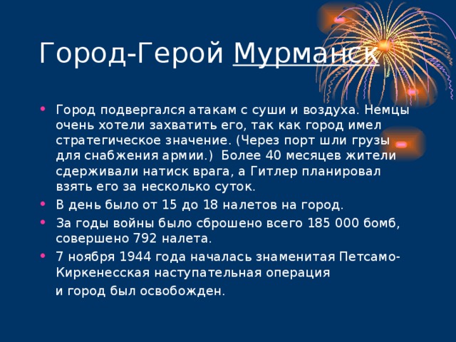 Мурманск Город подвергался атакам с суши и воздуха. Немцы очень хотели захватить его, так как город имел стратегическое значение. (Через порт шли грузы для снабжения армии.) Более 40 месяцев жители сдерживали натиск врага, а Гитлер планировал взять его за несколько суток. В день было от 15 до 18 налетов на город. За годы войны было сброшено всего 185 000 бомб, совершено 792 налета. 7 ноября 1944 года началась знаменитая Петсамо-Киркенесская наступательная операция  и город был освобожден.