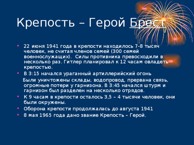 Брест 22 июня 1941 года в крепости находилось 7-8 тысяч человек, не считая членов семей (300 семей военнослужащих). Силы противника превосходили в несколько раз. Гитлер планировал к 12 часам овладеть крепостью. В 3:15 начался ураганный артиллерийский огонь  Были уничтожены склады, водопровод, прервана связь, огромные потери у гарнизона. В 3:45 начался штурм и гарнизон был разделен на несколько отрядов.