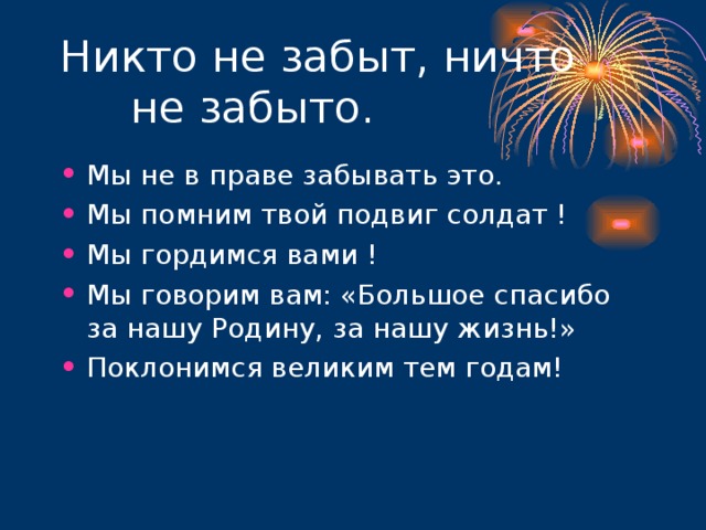 Мы не в праве забывать это. Мы помним твой подвиг солдат ! Мы гордимся вами ! Мы говорим вам: «Большое спасибо за нашу Родину, за нашу жизнь!» Поклонимся великим тем годам!