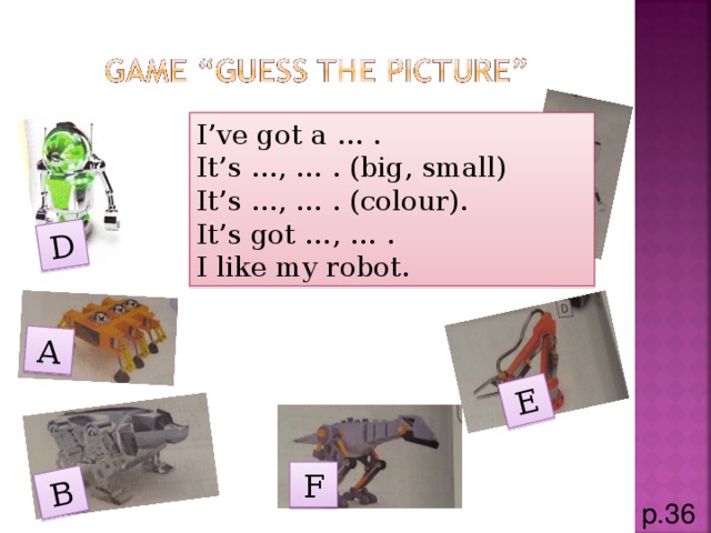 A E D C B I’ve got a … . It’s …, … . (big, small) It’s …, … . (colour). It’s got …, … . I like my robot. F p.36
