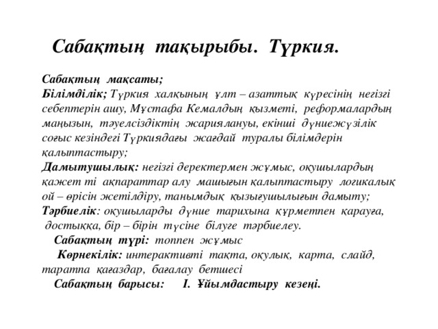 Сабақтың тақырыбы. Түркия. Сабақтың мақсаты; Білімділік; Түркия халқының ұлт – азаттық күресінің негізгі себептерін ашу, Мұстафа Кемалдың қызметі, реформалардың маңызын, тәуелсіздіктің жариялануы, екінші дүниежүзілік соғыс кезіндегі Түркиядағы жағдай туралы білімдерін қалыптастыру;  Дамытушылық: негізгі деректермен жұмыс, оқушылардың қажет ті ақпараттар алу машығын қалыптастыру логикалық ой – өрісін жетілдіру, танымдық қызығушылығын дамыту; Тәрбиелік : оқушыларды дүние тарихына құрметпен қарауға, доcтыққа, бір – бірін түсіне білуге тәрбиелеу.  Сабақтың түрі: топпен жұмыс  Көрнекілік: интерактивті тақта, оқулық, карта, слайд, таратпа қағаздар, бағалау бетшесі  Сабақтың барысы: І. Ұйымдастыру кезеңі.