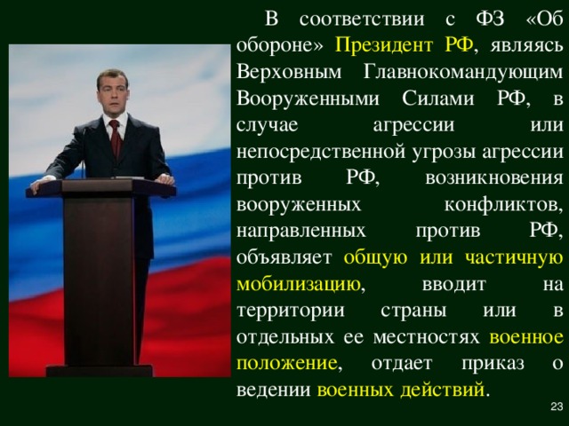 В соответствии с ФЗ «Об обороне» Президент РФ , являясь Верховным Главнокомандующим Вооруженными Силами РФ, в случае агрессии или непосредственной угрозы агрессии против РФ, возникновения вооруженных конфликтов, направленных против РФ, объявляет общую или частичную  мобилизацию , вводит на территории страны или в отдельных ее местностях военное положение , отдает приказ о ведении военных действий .