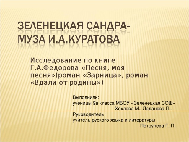 Исследование по книге Г.А.Федорова  «Песня, моя песня»(роман «Зарница», роман  «Вдали от родины») Выполнили: ученицы 9а класса МБОУ «Зеленецкая СОШ»  Хохлова М., Ладанова Л.. Руководитель: учитель руского языка и литературы  Петрунева Г. П.