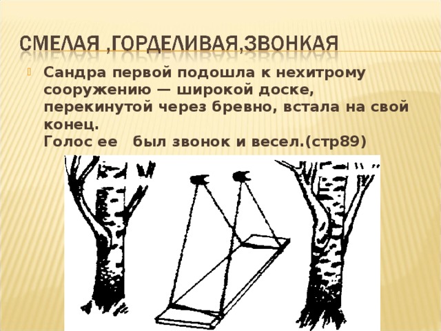 Сандра первой подошла к нехитрому сооружению — широкой доске, перекинутой через бревно, встала на свой конец.  Голос ее был звонок и весел.(стр89)