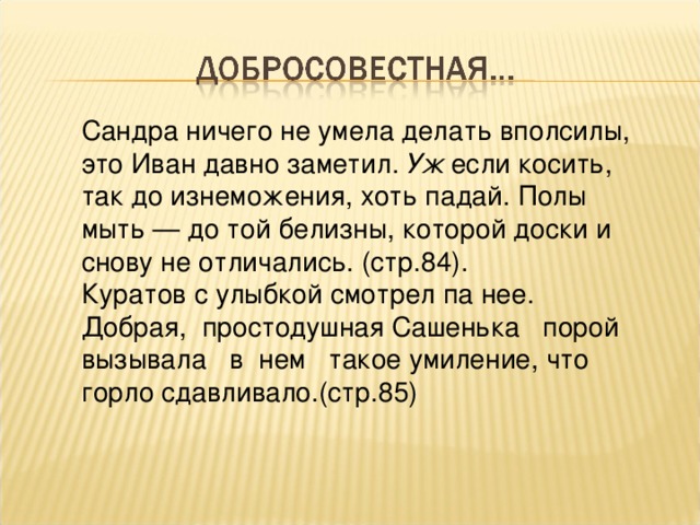 Сандра ничего не умела делать вполсилы, это Иван давно заметил. Уж если косить, так до изнеможения, хоть падай. Полы мыть — до той белизны, которой доски и снову не отличались. (стр.84). Куратов с улыбкой смотрел па нее. Добрая, простодушная Сашенька порой вызывала в нем такое умиление, что горло сдавливало.(стр.85)