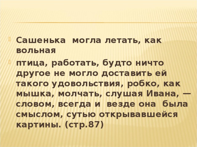 Сашенька могла летать, как вольная птица, работать, будто ничто другое не могло доставить ей такого удовольствия, робко, как мышка, молчать, слушая Ивана, — словом, всегда и везде она была смыслом, сутью открывавшейся картины. (стр.87)