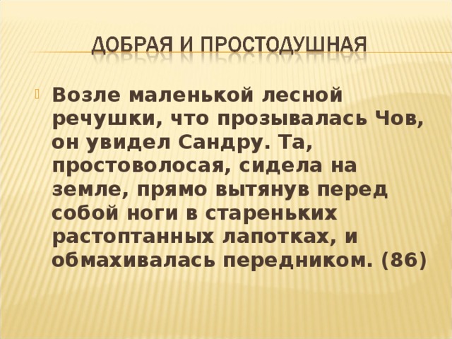 Возле маленькой лесной речушки, что прозывалась Чов, он увидел Сандру. Та, простоволосая, сидела на земле, прямо вытянув перед собой ноги в стареньких растоптанных лапотках, и обмахивалась передником. (86)