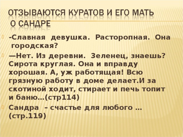 -Славная девушка. Расторопная. Она городская? — Нет. Из деревни. 3еленец, знаешь? Сирота круглая. Она и вправду хорошая. А, уж работящая! Всю грязную работу в доме делает.И за скотиной ходит, стирает и печь топит и баню…(стр114) Сандра – счастье для любого …(стр.119)