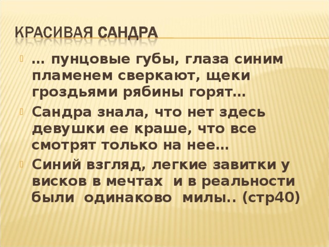 … пунцовые губы, глаза синим пламенем сверкают, щеки гроздьями рябины горят… Сандра знала, что нет здесь девушки ее краше, что все смотрят только на нее… Синий взгляд, легкие завитки у висков в мечтах и в реальности были одинаково милы.. (стр40)