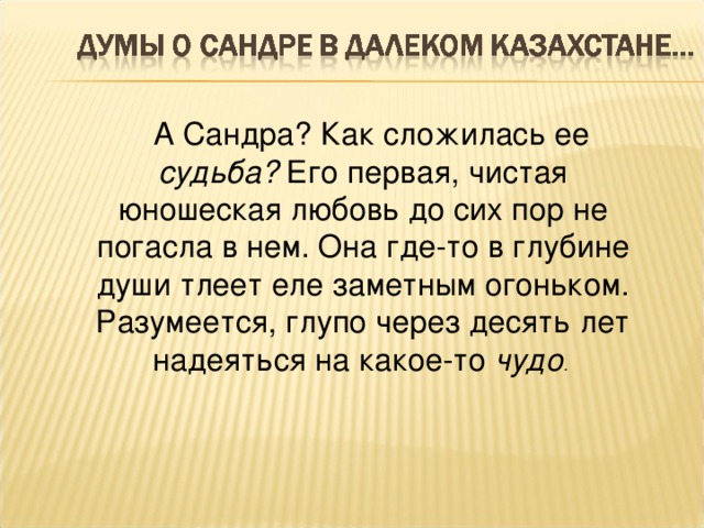 А Сандра? Как сложилась ее судьба? Его первая, чистая юношеская любовь до сих пор не погасла в нем. Она где-то в глубине души тлеет еле заметным огоньком. Разумеется, глупо через десять лет надеяться на какое-то чудо .