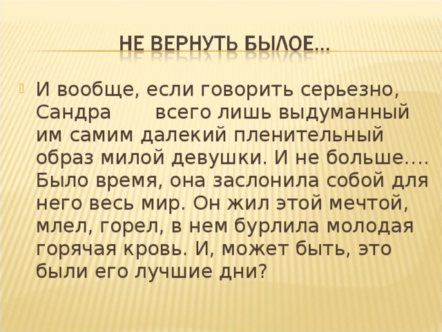 И вообще, если говорить серьезно, Сандра всего лишь выдуманный им самим далекий пленительный образ милой девушки. И не больше…. Было время, она заслонила собой для него весь мир. Он жил этой мечтой, млел, горел, в нем бурлила молодая горячая кровь. И, может быть, это были его лучшие дни?