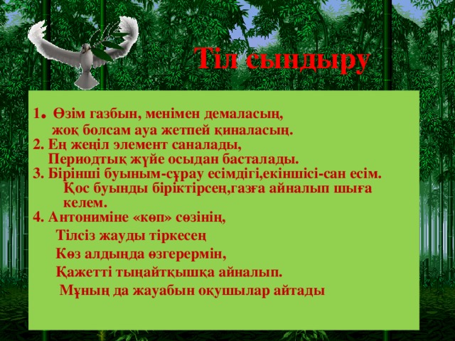 Тіл сындыру 1 .  Өзім газбын, менімен демаласың,  жоқ болсам ауа жетпей қиналасың. 2. Ең жеңіл элемент саналады,  Периодтық жүйе осыдан басталады. 3. Бірінші буыным-сұрау есімдігі,екіншісі-сан есім.  Қос буынды біріктірсең,газға айналып шыға келем. 4. Антониміне «көп» сөзінің, Тілсіз жауды тіркесең Көз алдыңда өзгерермін, Қажетті тыңайтқышқа айналып.  Мұның да жауабын оқушылар айтады