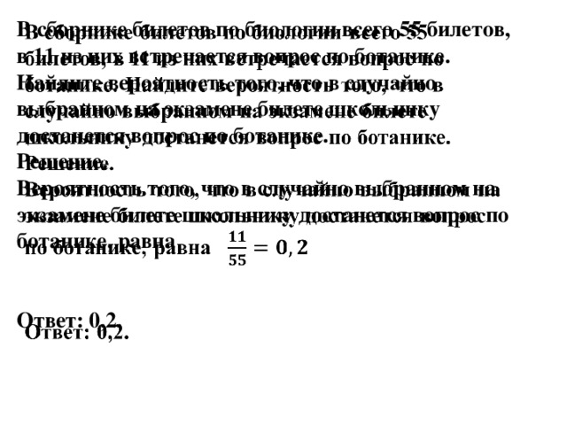 В сборнике билетов по биологии всего 55 билетов, в 11 из них встречается вопрос по ботанике. Найдите вероятность того, что в случайно выбранном на экзамене билете школьнику достанется вопрос по ботанике.   Решение.  Вероятность того, что в случайно выбранном на экзамене билете школьнику достанется вопрос по ботанике, равна    Ответ: 0,2.