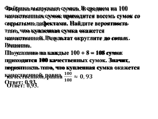 Фабрика выпускает сумки. В среднем на 100 качественных сумок приходится восемь сумок со скрытыми дефектами. Найдите вероятность того, что купленная сумка окажется качественной. Результат округлите до сотых.   Решение.  По условию на каждые 100 + 8 = 108 сумок приходится 100 качественных сумок. Значит, вероятность того, что купленная сумка окажется качественной, равна  Ответ: 0,93.