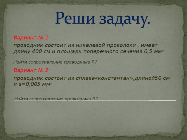 Вариант № 1 : проводник состоит из никелевой проволоки , имеет длину 400 см и площадь поперечного сечения 0,5 мм 2.  Найти сопротивление проводника R ? Вариант № 2: проводник состоит из сплава«константан»,длиной50 см и s= 0,005 мм 2 .   Найти сопротивление проводника R ?