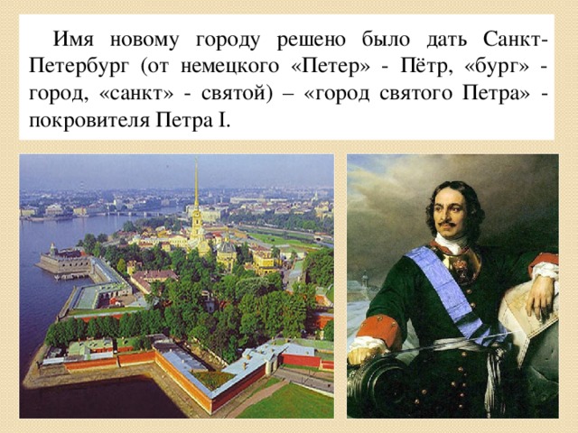Имя новому городу решено было дать Санкт-Петербург (от немецкого «Петер» - Пётр, «бург» - город, «санкт» - святой) – «город святого Петра» - покровителя Петра I.