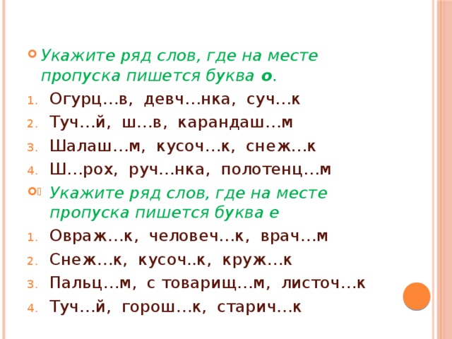 Укажите ряд слов, где на месте пропуска пишется буква о . Огурц…в, девч…нка, суч…к Туч…й, ш…в, карандаш…м Шалаш…м, кусоч…к, снеж…к Ш…рох, руч…нка, полотенц…м Укажите ряд слов, где на месте пропуска пишется буква е Овраж…к, человеч…к, врач…м Снеж…к, кусоч..к, круж…к Пальц…м, с товарищ…м, листоч…к Туч…й, горош…к, старич…к