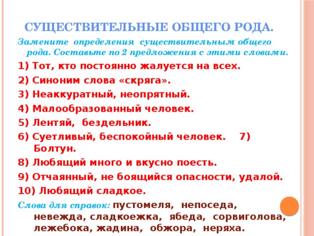 Существительные общего рода.   Замените определения существительным общего рода. Составьте по 2 предложения с этими словами. 1) Тот, кто постоянно жалуется на всех. 2) Синоним слова «скряга». 3) Неаккуратный, неопрятный. 4) Малообразованный человек. 5) Лентяй, бездельник. 6) Суетливый, беспокойный человек. 7) Болтун. 8) Любящий много и вкусно поесть. 9) Отчаянный, не боящийся опасности, удалой. 10) Любящий сладкое. Слова для справок: пустомеля, непоседа, невежда, сладкоежка, ябеда, сорвиголова, лежебока, жадина, обжора, неряха.