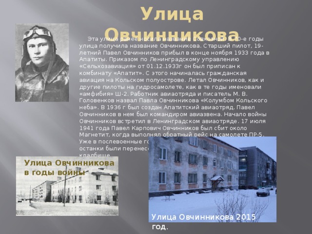 Улица Овчинникова  Эта улица ранее носила название Совхозной. В 70-е годы улица получила название Овчинникова. Старший пилот, 19-летний Павел Овчинников прибыл в конце ноября 1933 года в Апатиты. Приказом по Ленинградскому управлению «Сельхозавиация» от 01.12.1933г он был приписан к комбинату «Апатит». С этого начиналась гражданская авиация на Кольском полуострове. Летал Овчинников, как и другие пилоты на гидросамолете, как в те годы именовали «амфибия» Ш-2. Работник авиаотряда и писатель М. В. Головенков назвал Павла Овчинникова «Колумбом Кольского неба». В 1936 г был создан Апатитский авиаотряд. Павел Овчинников в нем был командиром авиазвена. Начало войны Овчинников встретил в Ленинградском авиаотряде. 17 июля 1941 года Павел Карпович Овчинников был сбит около Магнетит, когда выполнял обратный рейс на самолете ПР-5. Уже в послевоенные годы с места гибели Павла Овчинникова останки были перенесены на Мурмашинское воинское кладбище. Улица Овчинникова в годы войны . Улица Овчинникова 2015 год.