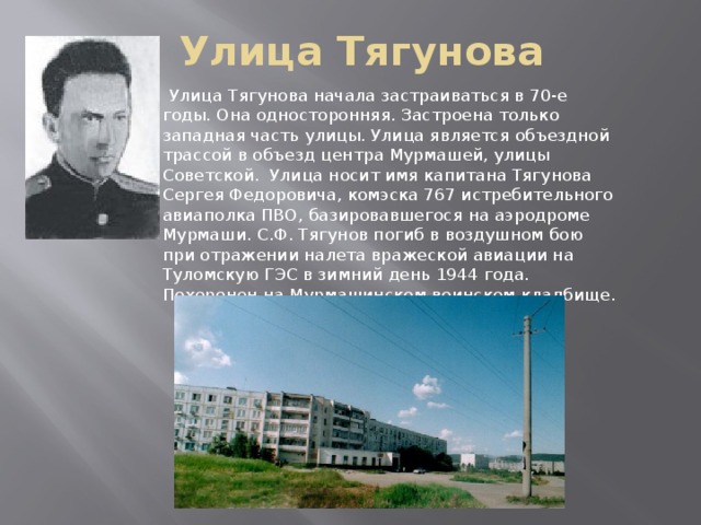 Улица Тягунова  Улица Тягунова начала застраиваться в 70-е годы. Она односторонняя. Застроена только западная часть улицы. Улица является объездной трассой в объезд центра Мурмашей, улицы Советской. Улица носит имя капитана Тягунова Сергея Федоровича, комэска 767 истребительного авиаполка ПВО, базировавшегося на аэродроме Мурмаши. С.Ф. Тягунов погиб в воздушном бою при отражении налета вражеской авиации на Туломскую ГЭС в зимний день 1944 года. Похоронен на Мурмашинском воинском кладбище.