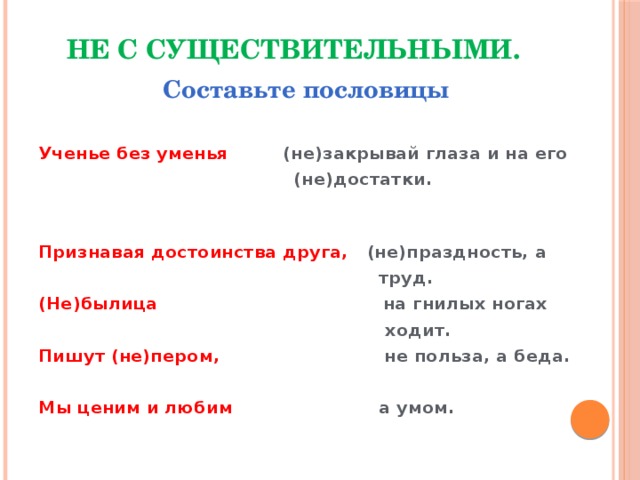 Не с существительными.   Составьте пословицы  Ученье без уменья (не)закрывай глаза и на его  (не)достатки.  Признавая достоинства друга, (не)праздность, а  труд. (Не)былица на гнилых ногах  ходит. Пишут (не)пером, не польза, а беда.  Мы ценим и любим а умом.