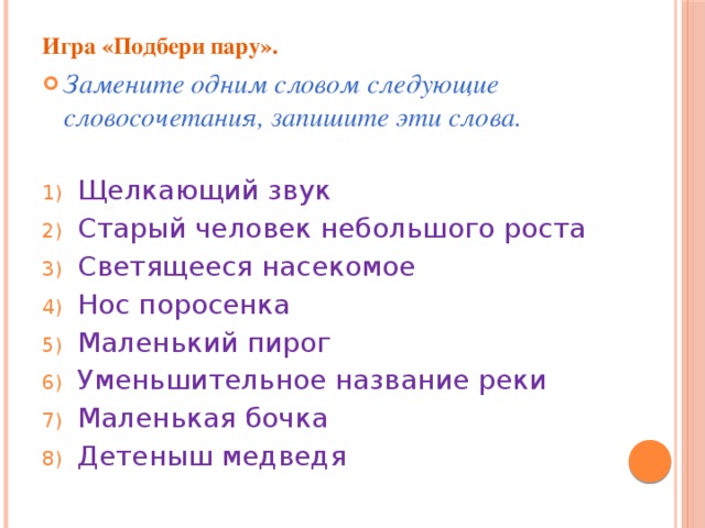 Игра «Подбери пару». Замените одним словом следующие словосочетания, запишите эти слова. Щелкающий звук Старый человек небольшого роста Светящееся насекомое Нос поросенка Маленький пирог Уменьшительное название реки Маленькая бочка Детеныш медведя