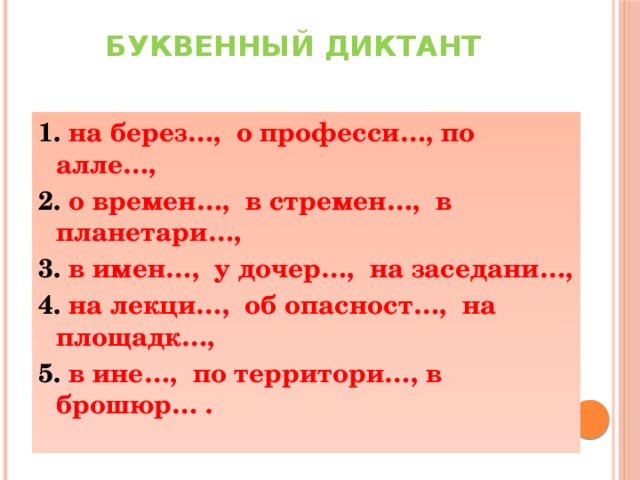 Буквенный диктант   1. на берез…, о професси…, по алле…, 2. о времен…, в стремен…, в планетари…, 3. в имен…, у дочер…, на заседани…, 4. на лекци…, об опасност…, на площадк…, 5. в ине…, по территори…, в брошюр… .