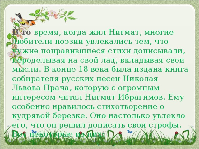 В то время, когда жил Нигмат, многие любители поэзии увлекались тем, что чужие понравившиеся стихи дописывали, переделывая на свой лад, вкладывая свои мысли. В конце 18 века была издана книга собирателя русских песен Николая Львова-Прача, которую с огромным интересом читал Нигмат Ибрагимов. Ему особенно нравилось стихотворение о кудрявой березке. Оно настолько увлекло его, что он решил дописать свои строфы. Вот некоторые из них: