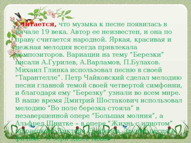 Считается, что музыка к песне появилась в начале 19 века. Автор ее неизвестен, и она по праву считается народной. Яркая, красивая и нежная мелодия всегда привлекала композиторов. Вариации на тему “Березки” писали А.Гурилев, А.Варламов, П.Булахов. Михаил Глинка использовал песню в своей “Тарантелле”. Петр Чайковский сделал мелодию песни главной темой своей четвертой симфонии, и благодаря ему “Березку” узнали во всем мире. В наше время Дмитрий Шостакович использовал мелодию “Во поле березка стояла” в незавершенной опере “Большая молния”, а Альфред Шнитке – в опере “Жизнь с идиотом” по рассказу Виктора Ерофеева. Звучит песня в фильме “А зори здесь тихие”.