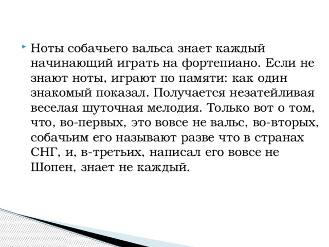 Ноты собачьего вальса знает каждый начинающий играть на фортепиано. Если не знают ноты, играют по памяти: как один знакомый показал. Получается незатейливая веселая шуточная мелодия. Только вот о том, что, во-первых, это вовсе не вальс, во-вторых, собачьим его называют разве что в странах СНГ, и, в-третьих, написал его вовсе не Шопен, знает не каждый.