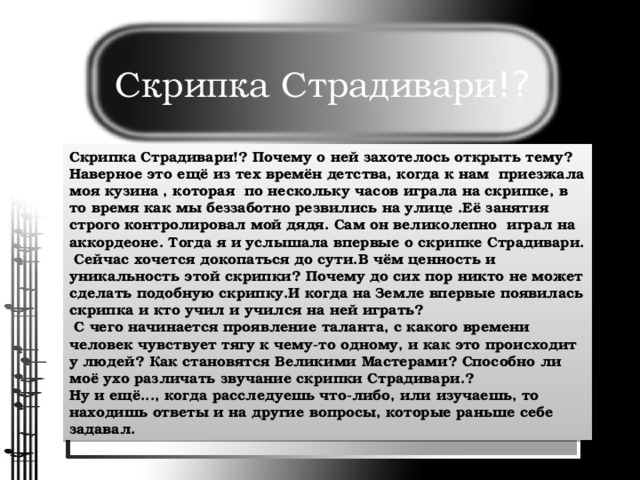 Скрипка Страдивари !? Скрипка Страдивари!? Почему о ней захотелось открыть тему? Наверное это ещё из тех времён детства, когда к нам приезжала моя кузина , которая по нескольку часов играла на скрипке, в то время как мы беззаботно резвились на улице .Её занятия строго контролировал мой дядя. Сам он великолепно играл на аккордеоне. Тогда я и услышала впервые о скрипке Страдивари.  Сейчас хочется докопаться до сути.В чём ценность и уникальность этой скрипки? Почему до сих пор никто не может сделать подобную скрипку.И когда на Земле впервые появилась скрипка и кто учил и учился на ней играть?  С чего начинается проявление таланта, с какого времени человек чувствует тягу к чему-то одному, и как это происходит у людей? Как становятся Великими Мастерами? Способно ли моё ухо различать звучание скрипки Страдивари.? Ну и ещё..., когда расследуешь что-либо, или изучаешь, то находишь ответы и на другие вопросы, которые раньше себе задавал.