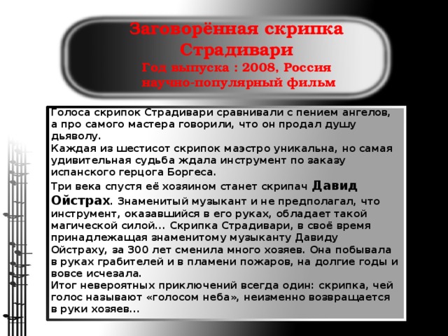 Заговорённая скрипка Страдивари  Год выпуска : 2008, Россия  научно-популярный фильм   Голоса скрипок Страдивари сравнивали с пением ангелов, а про самого мастера говорили, что он продал душу дьяволу. Каждая из шестисот скрипок маэстро уникальна, но самая удивительная судьба ждала инструмент по заказу испанского герцога Боргеса. Три века спустя её хозяином станет скрипач Давид Ойстрах . Знаменитый музыкант и не предполагал, что инструмент, оказавшийся в его руках, обладает такой магической силой... Скрипка Страдивари, в своё время принадлежащая знаменитому музыканту Давиду Ойстраху, за 300 лет сменила много хозяев. Она побывала в руках грабителей и в пламени пожаров, на долгие годы и вовсе исчезала. Итог невероятных приключений всегда один: скрипка, чей голос называют «голосом неба», неизменно возвращается в руки хозяев...