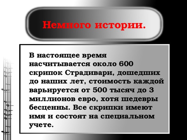 Немного истории. В настоящее время насчитывается около 600 скрипок Страдивари, дошедших до наших лет, стоимость каждой варьируется от 500 тысяч до 3 миллионов евро, хотя шедевры бесценны. Все скрипки имеют имя и состоят на специальном учете.