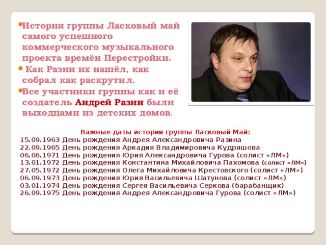 История группы Ласковый май самого успешного коммерческого музыкального проекта времён Перестройки.  Как Разин их нашёл, как собрал как раскрутил. Все участники группы как и её создатель Андрей Разин были выходцами из детских домов . Важные даты истории группы Ласковый Май: 15.09.1963 День рождения Андрея Александровича Разина 22.09.1965 День рождения Аркадия Владимировича Кудряшова 06.06.1971 День рождения Юрия Александровича Гурова (солист «ЛМ») 13.01.1972 День рождения Константина Михайловича Пахомова (солист «ЛМ») 27.05.1972 День рождения Олега Михайловича Крестовского (солист «ЛМ») 06.09.1973 День рождения Юрия Васильевича Шатунова (солист «ЛМ») 03.01.1974 День рождения Сергея Васильевича Серкова (барабанщик) 26.09.1975 День рождения Андрея Александровича Гурова (солист «ЛМ»)    