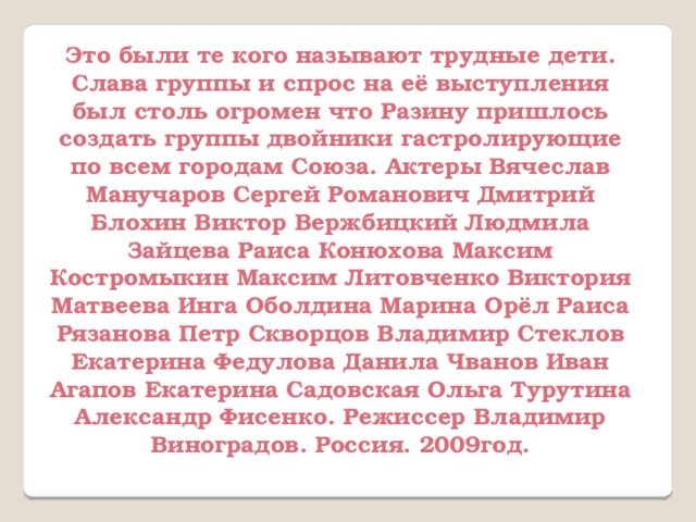 Это были те кого называют трудные дети. Слава группы и спрос на её выступления был столь огромен что Разину пришлось создать группы двойники гастролирующие по всем городам Союза. Актеры Вячеслав Манучаров Сергей Романович Дмитрий Блохин Виктор Вержбицкий Людмила Зайцева Раиса Конюхова Максим Костромыкин Максим Литовченко Виктория Матвеева Инга Оболдина Марина Орёл Раиса Рязанова Петр Скворцов Владимир Стеклов Екатерина Федулова Данила Чванов Иван Агапов Екатерина Садовская Ольга Турутина Александр Фисенко. Режиссер Владимир Виноградов. Россия. 2009год.