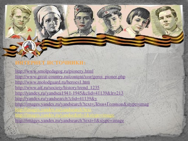 ИНТЕРНЕТ ИСТОЧНИКИ: http://www.smolpedagog.ru/pionery.html http://www.great-country.ru/content/sssr/geroi_pioner.php http://www.molodguard.ru/heroes1.htm http://www.aif.ru/society/history/trend_1235 http ://yandex.ru/yandsea1941-1945&clid=41139&lr=213 http://yandex.ru/yandsearch?clid=41139&y http://images.yandex.ru/yandsearch?text=Лёня+Голиков&stype=imag http://images.yandex.ru/yandsearch?text . http://images.yandex.ru/yandse&nl=1&stype=image . http://images.yandex.ru/yandsearch?text=1&stype=image
