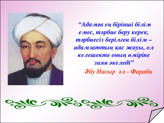 “ Адамға ең бірінші білім емес, тәрбие беру керек, тәрбиесіз берілген білім – адамзаттың қас жауы, ол келешекте оның өміріне зиян әкеледі”  Әбу Насыр әл - Фараби