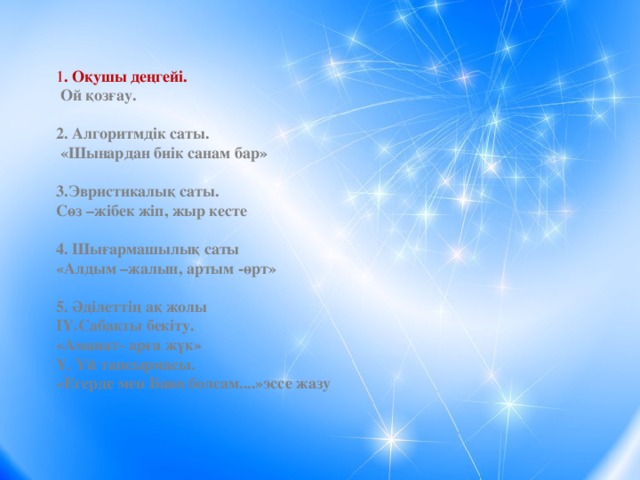 1 . Оқушы деңгейі.  Ой қозғау.  2. Алгоритмдік саты.  «Шынардан биік санам бар»  3.Эвристикалық саты. Сөз –жібек жіп, жыр кесте  4. Шығармашылық саты «Алдым –жалын, артым -өрт»  5. Әділеттің ақ жолы ІҮ.Сабақты бекіту. «Аманат- арға жүк» Ү. Үй тапсырмасы. «Егерде мен Баян болсам....»эссе жазу