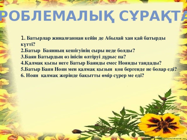 Проблемалық сұрақтар 1 . Батырлар жиналғаннан кейін де Абылай хан қай батырды күтті? 2.Батыр Баянның кешігуінің сыры неде болды? 3.Баян Батырдың өз інісін өлтіруі дұрыс па? 4.Қалмақ қызы неге Батыр Баянды емес Ноянды таңдады? 5.Батыр Баян Ноян мен қалмақ қызын қоя бергенде не болар еді? 6. Ноян қалмақ жерінде бақытты өмір сүрер ме еді?